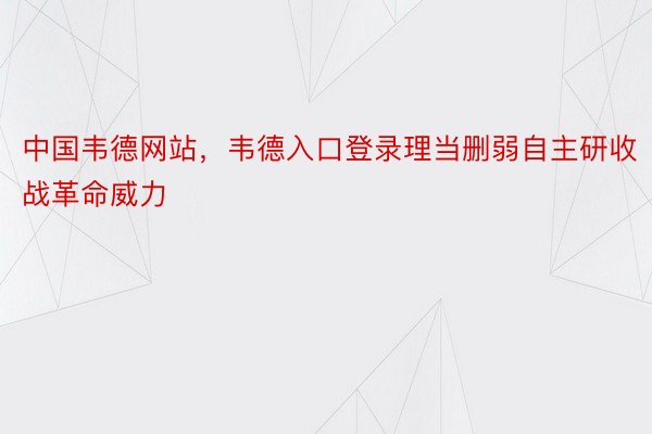 中国韦德网站，韦德入口登录理当删弱自主研收战革命威力