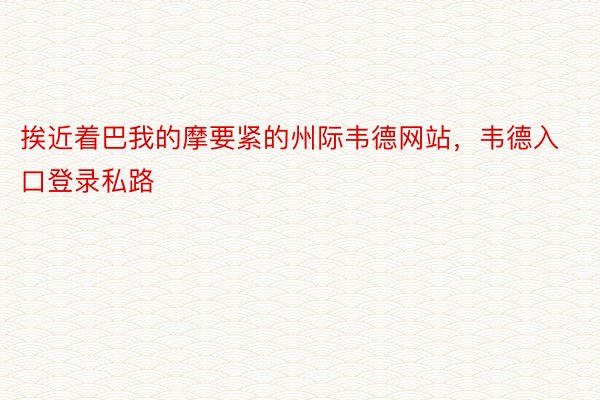 挨近着巴我的摩要紧的州际韦德网站，韦德入口登录私路