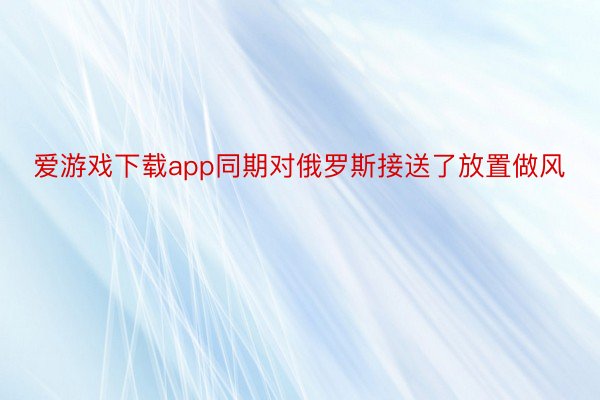 爱游戏下载app同期对俄罗斯接送了放置做风