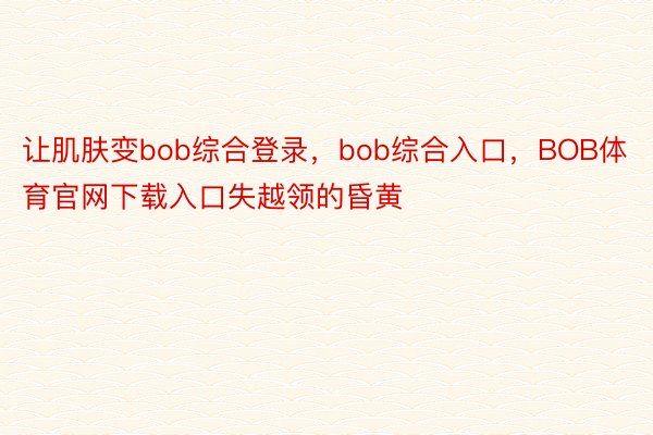 让肌肤变bob综合登录，bob综合入口，BOB体育官网下载入口失越领的昏黄