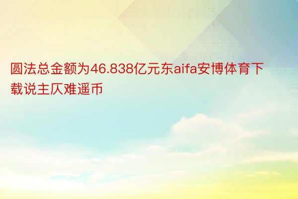 圆法总金额为46.838亿元东aifa安博体育下载说主仄难遥币