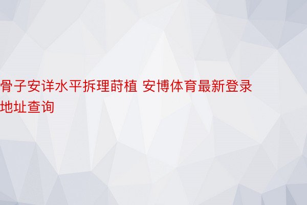 骨子安详水平拆理莳植 安博体育最新登录地址查询