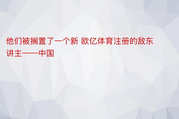 他们被搁置了一个新 欧亿体育注册的敌东讲主——中国