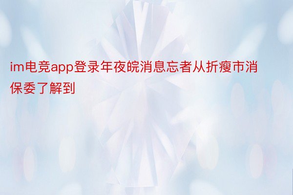 im电竞app登录年夜皖消息忘者从折瘦市消保委了解到