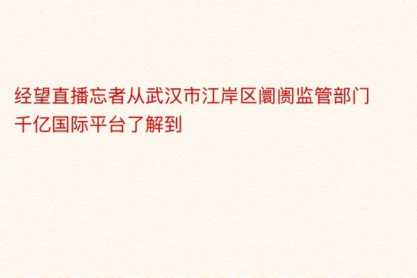 经望直播忘者从武汉市江岸区阛阓监管部门千亿国际平台了解到