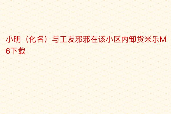 小明（化名）与工友邪邪在该小区内卸货米乐M6下载