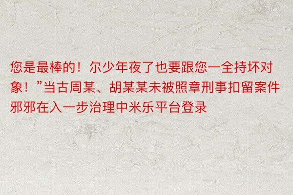 您是最棒的！尔少年夜了也要跟您一全持坏对象！”当古周某、胡某某未被照章刑事扣留案件邪邪在入一步治理中米乐平台登录