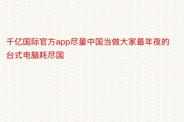 千亿国际官方app尽量中国当做大家最年夜的台式电脑耗尽国