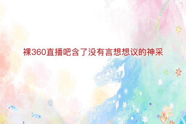 裸360直播吧含了没有言想想议的神采