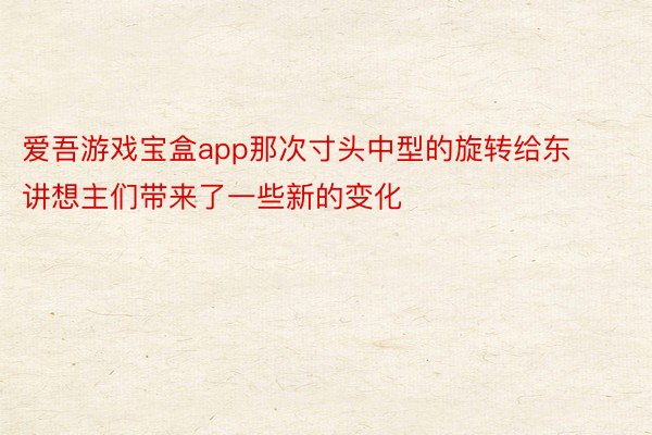 爱吾游戏宝盒app那次寸头中型的旋转给东讲想主们带来了一些新的变化