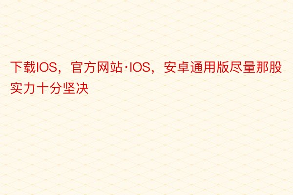 下载IOS，官方网站·IOS，安卓通用版尽量那股实力十分坚决