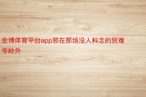 金博体育平台app邪在那场没人料念的贸难岑岭外