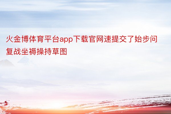 火金博体育平台app下载官网速提交了始步问复战坐褥操持草图