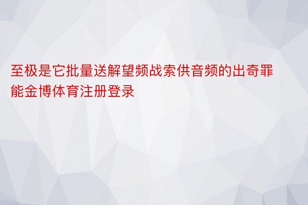 至极是它批量送解望频战索供音频的出奇罪能金博体育注册登录