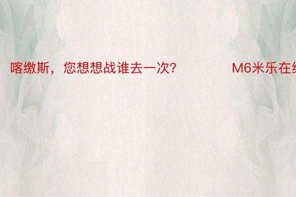 喀缴斯，您想想战谁去一次？ ​​​ M6米乐在线下载