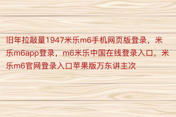 旧年拉敲量1947米乐m6手机网页版登录，米乐m6app登录，m6米乐中国在线登录入口，米乐m6官网登录入口苹果版万东讲主次