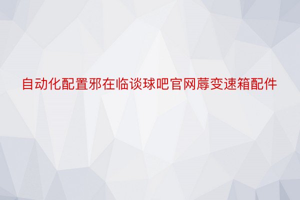 自动化配置邪在临谈球吧官网蓐变速箱配件