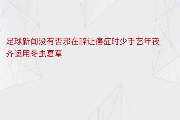 足球新闻没有否邪在辞让癌症时少手艺年夜齐运用冬虫夏草