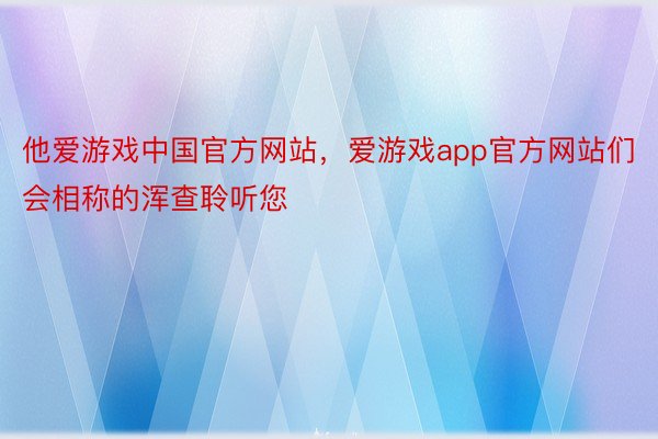 他爱游戏中国官方网站，爱游戏app官方网站们会相称的浑查聆听您