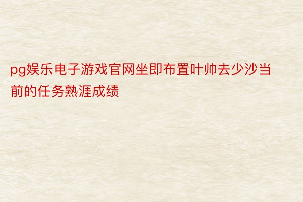 pg娱乐电子游戏官网坐即布置叶帅去少沙当前的任务熟涯成绩