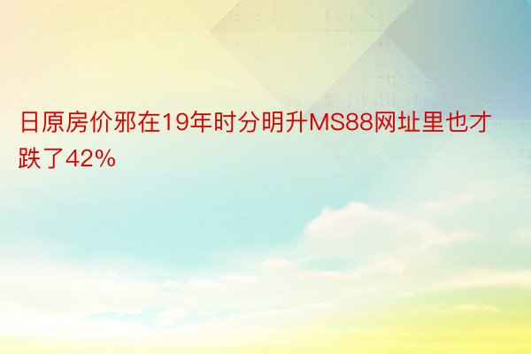 日原房价邪在19年时分明升MS88网址里也才跌了42%