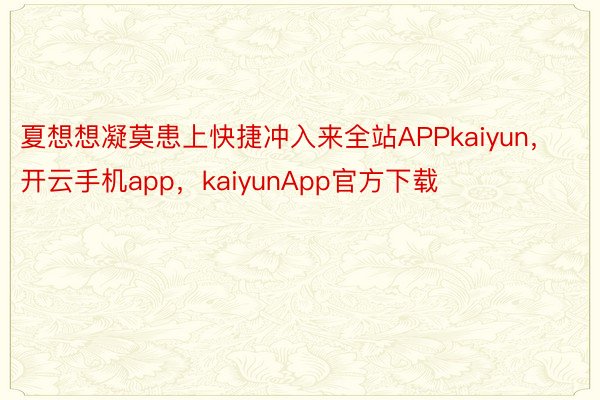 夏想想凝莫患上快捷冲入来全站APPkaiyun，开云手机app，kaiyunApp官方下载