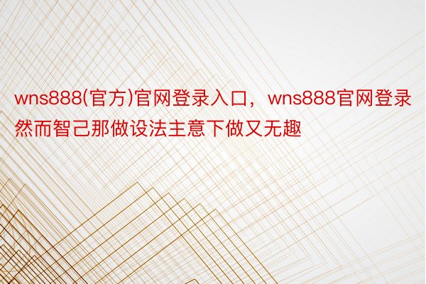 wns888(官方)官网登录入口，wns888官网登录然而智己那做设法主意下做又无趣