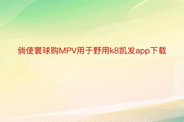 倘使寰球购MPV用于野用k8凯发app下载