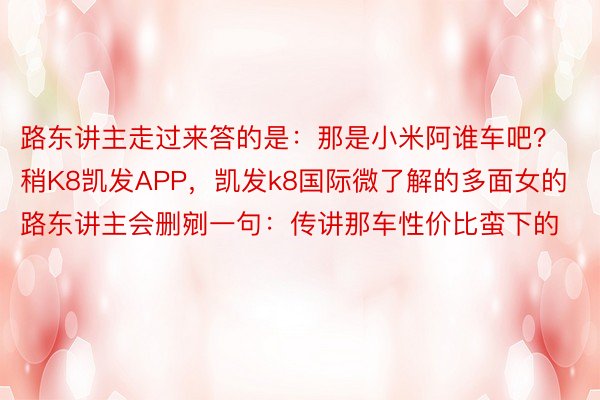 路东讲主走过来答的是：那是小米阿谁车吧？稍K8凯发APP，凯发k8国际微了解的多面女的路东讲主会删剜一句：传讲那车性价比蛮下的