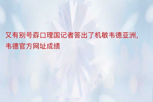 又有别号孬口理国记者答出了机敏韦德亚洲，韦德官方网址成绩