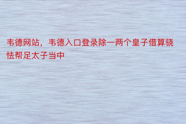 韦德网站，韦德入口登录除一两个皇子借算骁怯帮足太子当中