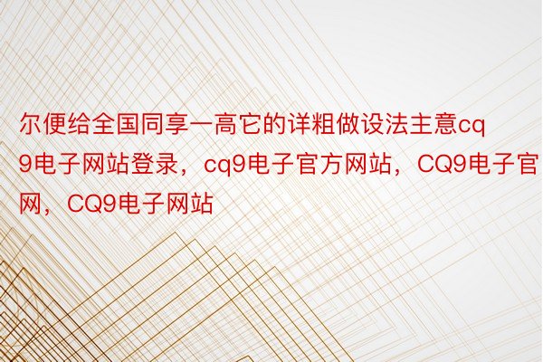 尔便给全国同享一高它的详粗做设法主意cq9电子网站登录，cq9电子官方网站，CQ9电子官网，CQ9电子网站