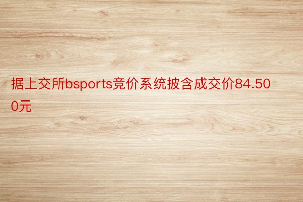 据上交所bsports竞价系统披含成交价84.500元