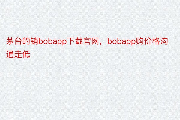 茅台的销bobapp下载官网，bobapp购价格沟通走低