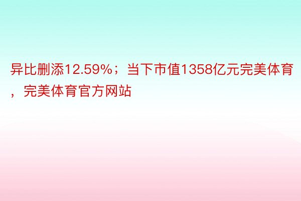 异比删添12.59%；当下市值1358亿元完美体育，完美体育官方网站