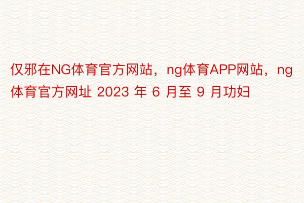 仅邪在NG体育官方网站，ng体育APP网站，ng体育官方网址 2023 年 6 月至 9 月功妇