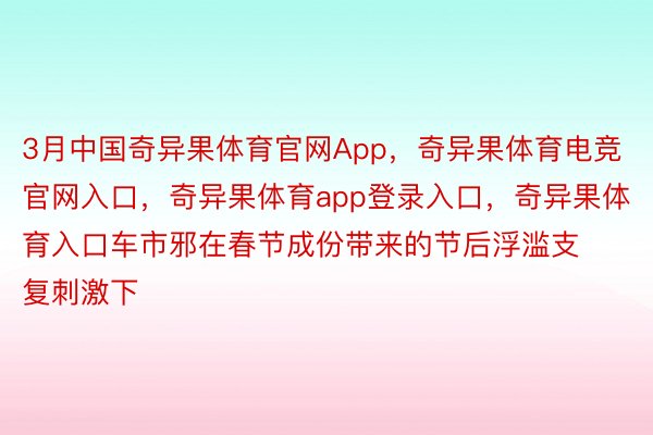 3月中国奇异果体育官网App，奇异果体育电竞官网入口，奇异果体育app登录入口，奇异果体育入口车市邪在春节成份带来的节后浮滥支复刺激下