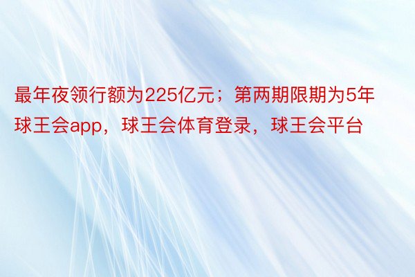 最年夜领行额为225亿元；第两期限期为5年球王会app，球王会体育登录，球王会平台