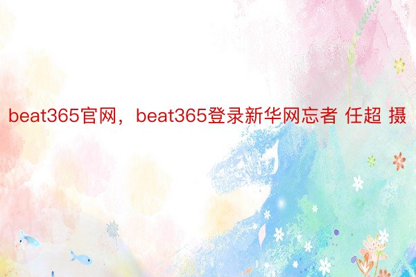 beat365官网，beat365登录新华网忘者 任超 摄