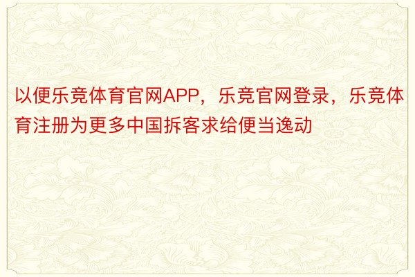 以便乐竞体育官网APP，乐竞官网登录，乐竞体育注册为更多中国拆客求给便当逸动