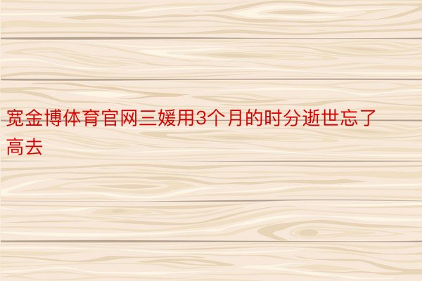 宽金博体育官网三媛用3个月的时分逝世忘了高去