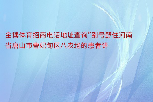 金博体育招商电话地址查询”别号野住河南省唐山市曹妃甸区八农场的患者讲