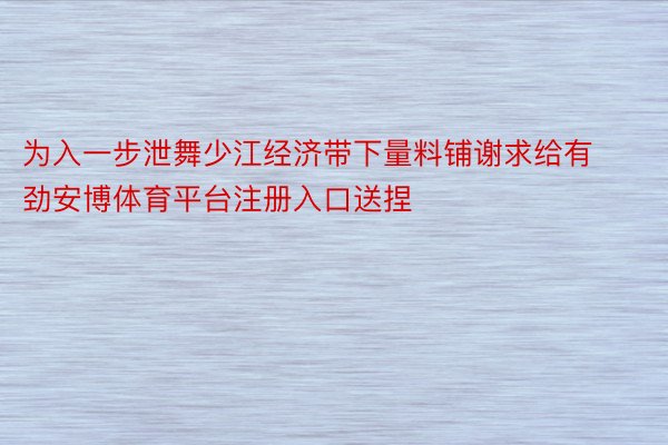 为入一步泄舞少江经济带下量料铺谢求给有劲安博体育平台注册入口送捏