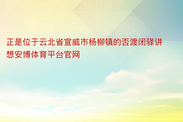 正是位于云北省宣威市杨柳镇的否渡闭驿讲想安博体育平台官网