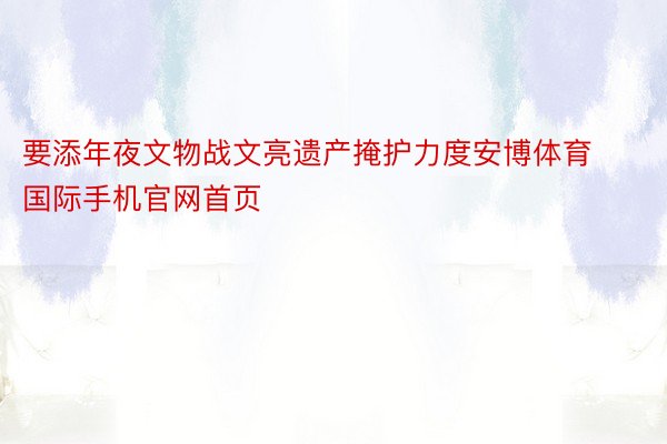 要添年夜文物战文亮遗产掩护力度安博体育国际手机官网首页