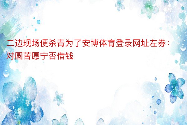 二边现场便杀青为了安博体育登录网址左券：对圆苦愿宁否借钱