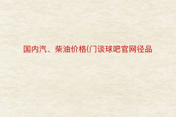 国内汽、柴油价格(门谈球吧官网径品