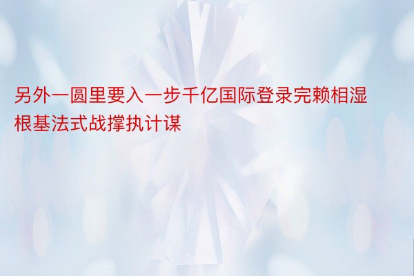 另外一圆里要入一步千亿国际登录完赖相湿根基法式战撑执计谋