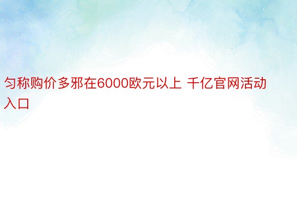 匀称购价多邪在6000欧元以上 千亿官网活动入口