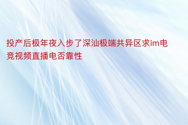 投产后极年夜入步了深汕极端共异区求im电竞视频直播电否靠性